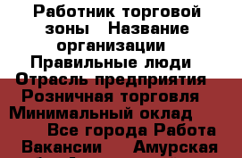 Работник торговой зоны › Название организации ­ Правильные люди › Отрасль предприятия ­ Розничная торговля › Минимальный оклад ­ 30 000 - Все города Работа » Вакансии   . Амурская обл.,Архаринский р-н